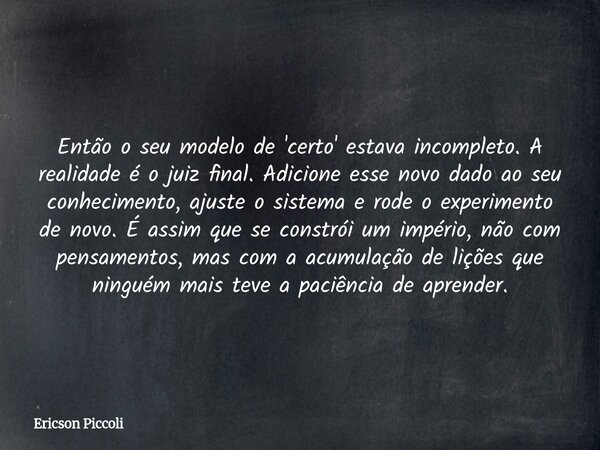 Então o seu modelo de 'certo' estava incompleto. A realidade é o juiz final. Adicione esse novo dado ao seu conhecimento, ajuste o sistema e rode o experimento ... Frase de Ericson Piccoli.