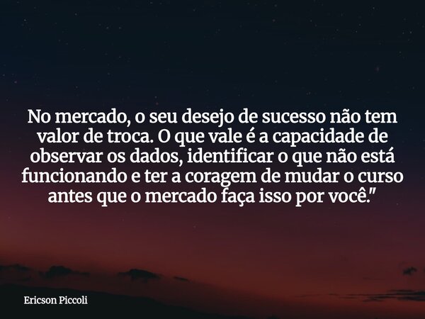 No mercado, o seu desejo de sucesso não tem valor de troca. O que vale é a capacidade de observar os dados, identificar o que não está funcionando e ter a corag... Frase de Ericson Piccoli.