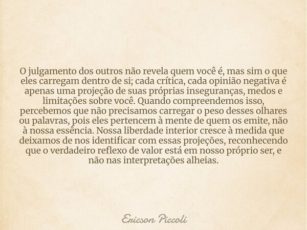 O julgamento dos outros não revela quem você é, mas sim o que eles carregam dentro de si; cada crítica, cada opinião negativa é apenas uma projeção de suas próp... Frase de Ericson Piccoli.
