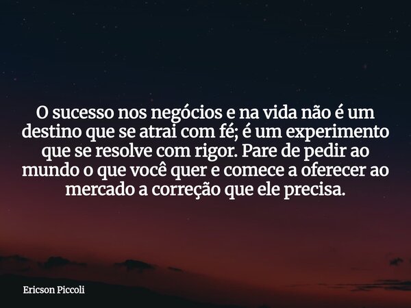 O sucesso nos negócios e na vida não é um destino que se atrai com fé; é um experimento que se resolve com rigor. Pare de pedir ao mundo o que você quer e comec... Frase de Ericson Piccoli.