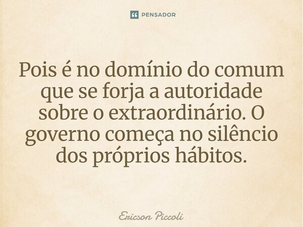 ⁠Pois é no domínio do comum que se forja a autoridade sobre o extraordinário. O governo começa no silêncio dos próprios hábitos.... Frase de Ericson Piccoli.