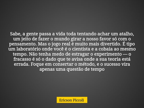 Sabe, a gente passa a vida toda tentando achar um atalho, um jeito de fazer o mundo girar a nosso favor só com o pensamento. Mas o jogo real é muito mais divert... Frase de Ericson Piccoli.