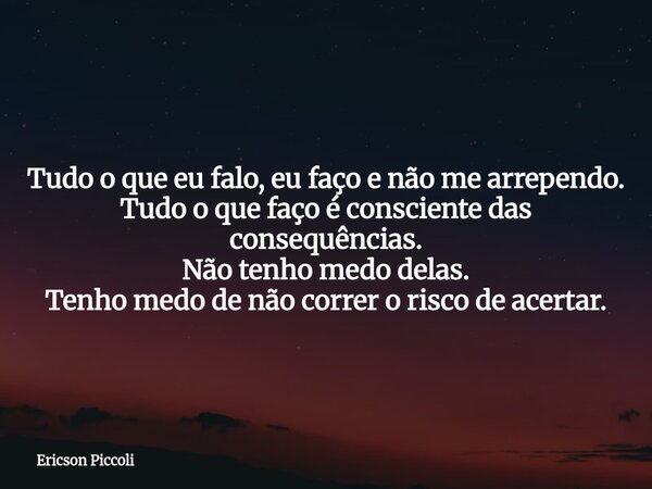 Tudo o que eu falo, eu faço e não me arrependo. Tudo o que faço é consciente das consequências. Não tenho medo delas. Tenho medo de não correr o risco de acerta... Frase de Ericson Piccoli.