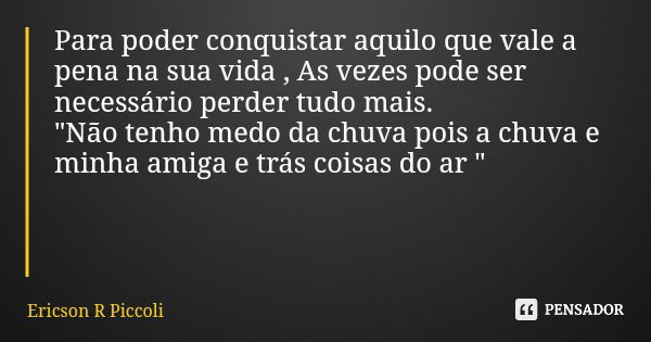 Para poder conquistar aquilo que vale a pena na sua vida , As vezes pode ser necessário perder tudo mais. "Não tenho medo da chuva pois a chuva e minha ami... Frase de Ericson R Piccoli.