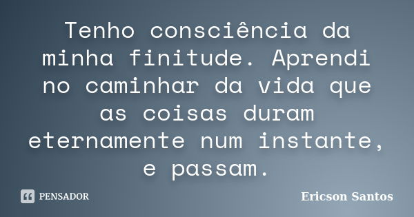 Tenho consciência da minha finitude. Aprendi no caminhar da vida que as coisas duram eternamente num instante, e passam.... Frase de Ericson Santos.