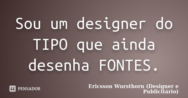 Sou um designer do TIPO que ainda desenha FONTES.... Frase de Ericsson Wursthorn (Designer e Publicitário).