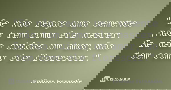 "Se não regas uma semente ,não tem como ela nascer. Se não cuidas um amor,não tem como ele florescer."... Frase de Eridiane Fernandes.