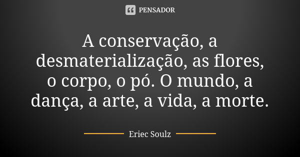 A conservação, a desmaterialização, as flores, o corpo, o pó. O mundo, a dança, a arte, a vida, a morte.... Frase de Eriec Soulz.