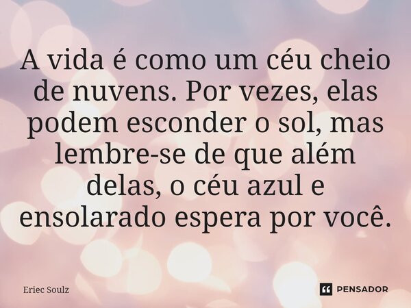 ⁠A vida é como um céu cheio de nuvens. Por vezes, elas podem esconder o sol, mas lembre-se de que além delas, o céu azul e ensolarado espera por você.... Frase de Eriec Soulz.