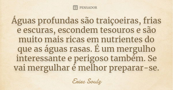 Águas profundas são traiçoeiras, frias e escuras, escondem tesouros e são muito mais ricas em nutrientes do que as águas rasas. É um mergulho interessante e per... Frase de Eriec Soulz.