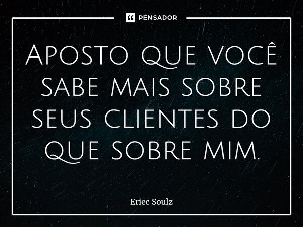 Aposto que você sabe mais sobre seus clientes do que sobre mim.... Frase de Eriec Soulz.