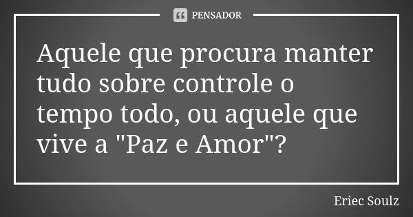 Aquele que procura manter tudo sobre controle o tempo todo, ou aquele que vive a "Paz e Amor"?... Frase de Eriec Soulz.