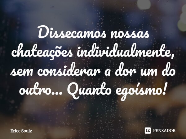 ⁠Dissecamos nossas chateações individualmente, sem considerar a dor um do outro... Quanto egoísmo!... Frase de Eriec Soulz.