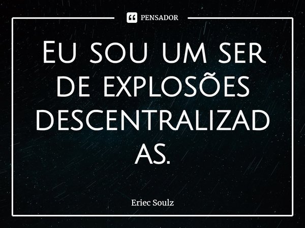 ⁠Eu sou um ser de explosões descentralizadas.... Frase de Eriec Soulz.