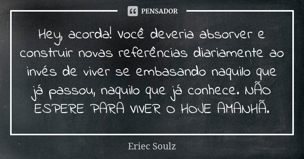 Hey, acorda! Você deveria absorver e construir novas referências diariamente ao invés de viver se embasando naquilo que já passou, naquilo que já conhece. NÃO E... Frase de Eriec Soulz.