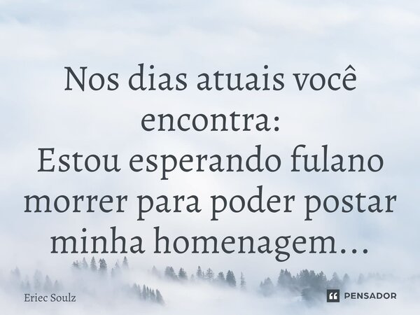 Nos dias atuais você encontra: ⁠Estou esperando fulano morrer para poder postar minha homenagem...... Frase de Eriec Soulz.