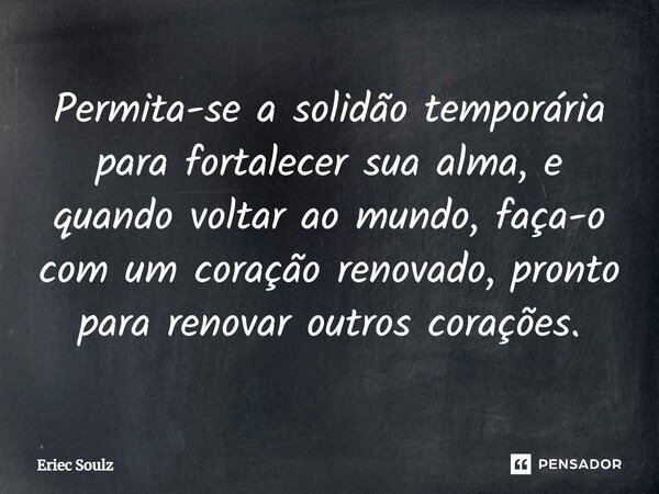 ⁠Permita-se a solidão temporária para fortalecer sua alma, e quando voltar ao mundo, faça-o com um coração renovado, pronto para renovar outros corações.... Frase de Eriec Soulz.