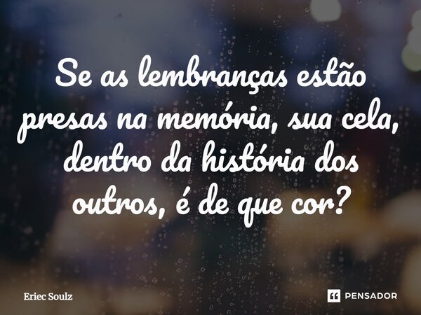 ⁠Se as lembranças estão presas na memória, sua cela, dentro da história dos outros, é de que cor?... Frase de Eriec Soulz.