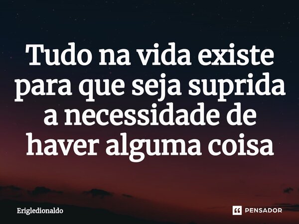 Tudo na vida existe para que seja suprida a necessidade de haver alguma coisa... Frase de Erigledionaldo.