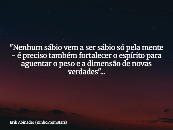 "Nenhum sábio vem a ser sábio só pela mente - é preciso também fortalecer o espírito para aguentar o peso e a dimensão de novas verdades"...... Frase de Erik Abinader (KinhoFromStars).