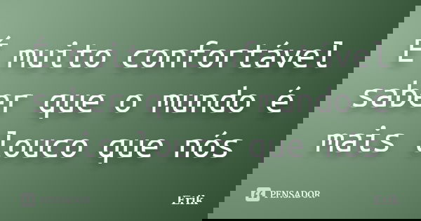 É muito confortável saber que o mundo é mais louco que nós... Frase de Erik.