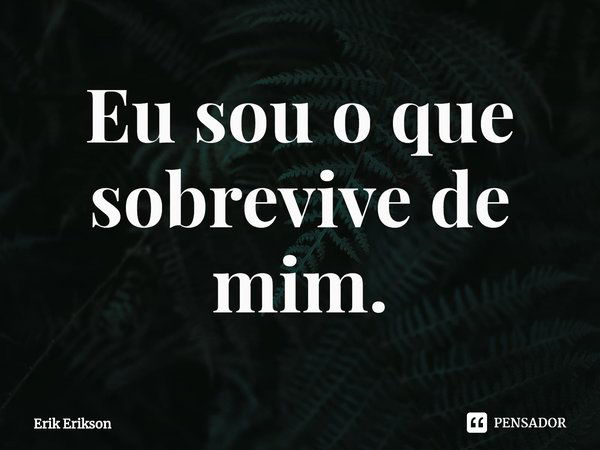 ⁠Eu sou o que sobrevive de mim.... Frase de Erik Erikson.