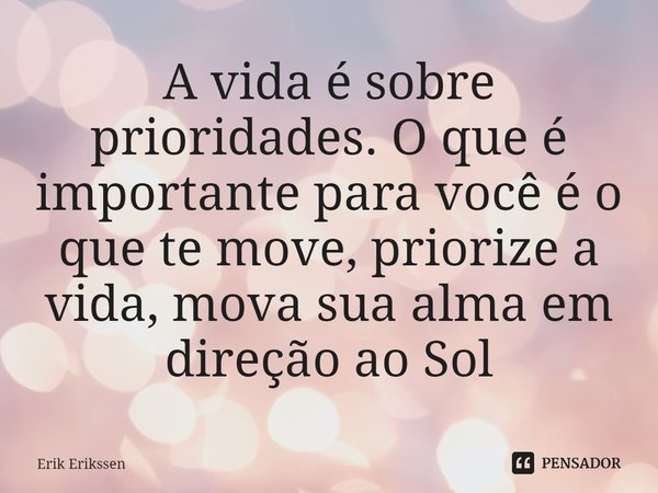⁠A vida é sobre prioridades. O que é importante para você é o que te move, priorize a vida, mova sua alma em direção ao Sol... Frase de Erik Erikssen.
