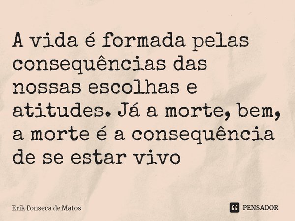 ⁠A vida é formada pelas consequências das nossas escolhas e atitudes. Já a morte, bem, a morte é a consequência de se estar vivo... Frase de Erik Fonseca de Matos.