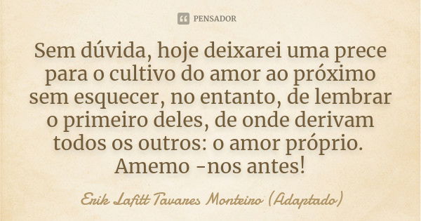 Sem dúvida, hoje deixarei uma prece para o cultivo do amor ao próximo sem esquecer, no entanto, de lembrar o primeiro deles, de onde derivam todos os outros: o ... Frase de Erik Lafitt Tavares Monteiro (Adaptado).