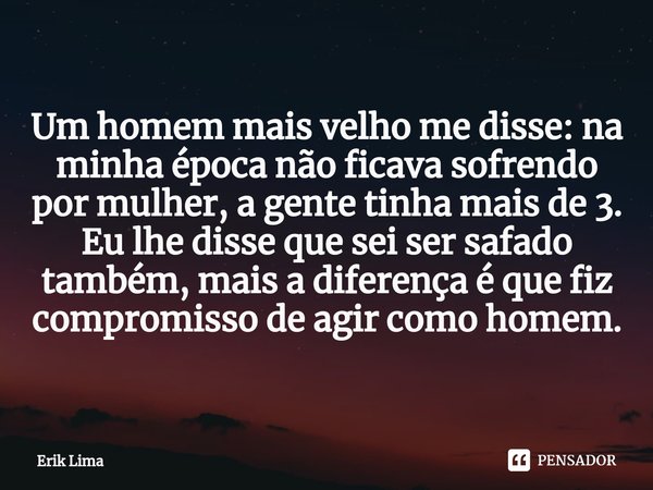 ⁠Um homem mais velho me disse: na minha época não ficava sofrendo por mulher, a gente tinha mais de 3.
Eu lhe disse que sei ser safado também, mais a diferença ... Frase de Erik Lima.