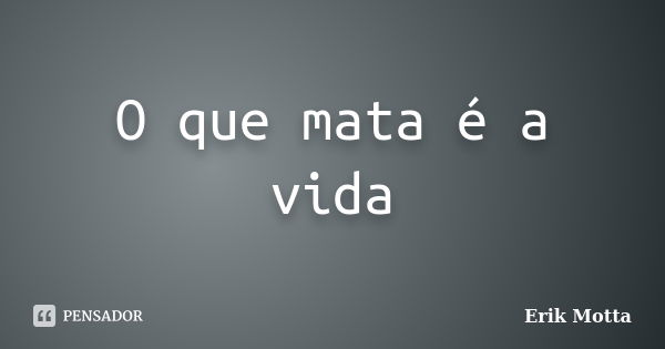 O que mata é a vida... Frase de Erik Motta.