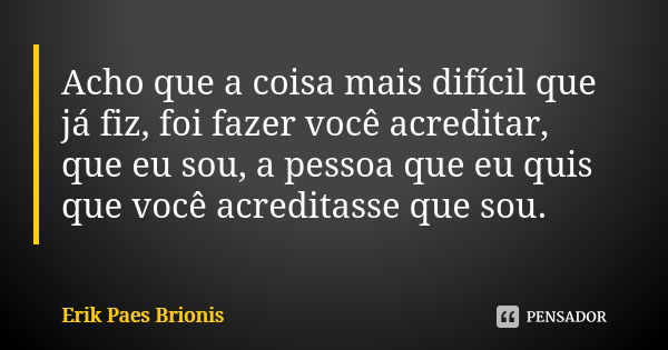 Acho que a coisa mais difícil que já fiz, foi fazer você acreditar, que eu sou, a pessoa que eu quis que você acreditasse que sou.... Frase de Erik Paes Brionis.