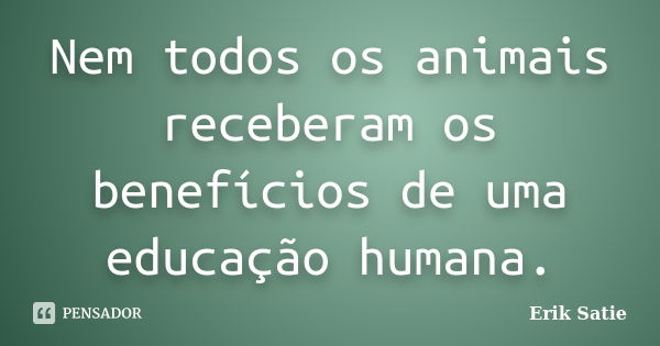 Nem todos os animais receberam os benefícios de uma educação humana.... Frase de Erik Satie.