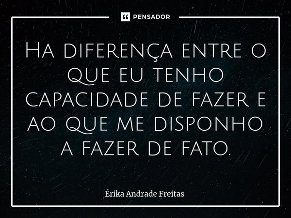 ⁠Ha diferença entre o que eu tenho capacidade de fazer e ao que me disponho a fazer de fato.... Frase de Érika Andrade Freitas.
