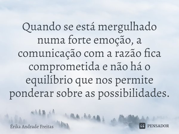 ⁠Quando se está mergulhado numa forte emoção, a comunicação com a razão fica comprometida e não há o equilíbrio que nos permite ponderar sobre as possibilidades... Frase de Érika Andrade Freitas.