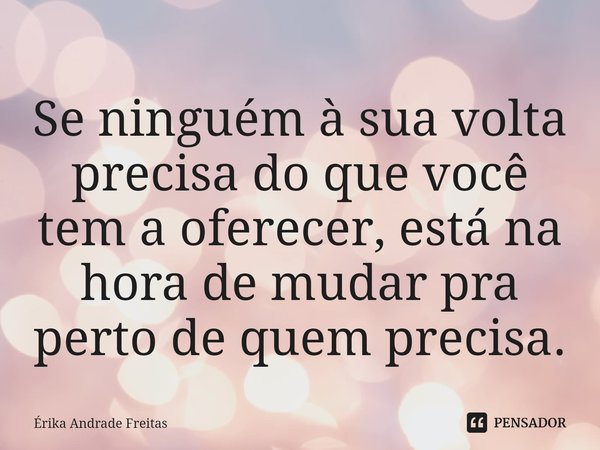⁠Se ninguém à sua volta precisa do que você tem a oferecer, está na hora de mudar pra perto de quem precisa.... Frase de Érika Andrade Freitas.