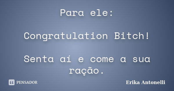 Para ele: Congratulation Bitch! Senta aí e come a sua ração.... Frase de Erika Antonelli.