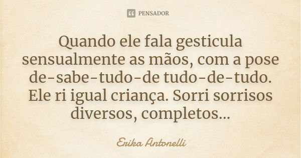 Quando ele fala gesticula sensualmente as mãos, com a pose de-sabe-tudo-de tudo-de-tudo. Ele ri igual criança. Sorri sorrisos diversos, completos...... Frase de Erika Antonelli.