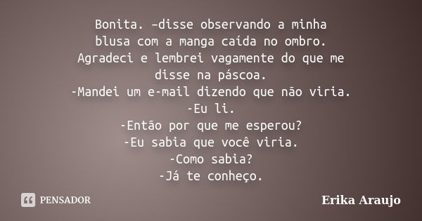 Bonita. –disse observando a minha blusa com a manga caída no ombro. Agradeci e lembrei vagamente do que me disse na páscoa. -Mandei um e-mail dizendo que não vi... Frase de Erika Araujo.