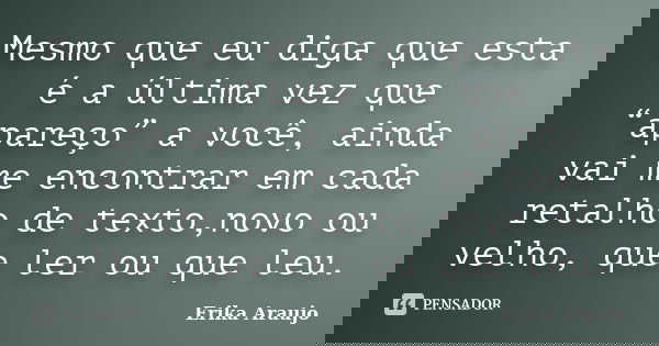 Mesmo que eu diga que esta é a última vez que “apareço” a você, ainda vai me encontrar em cada retalho de texto,novo ou velho, que ler ou que leu.... Frase de Erika Araujo.