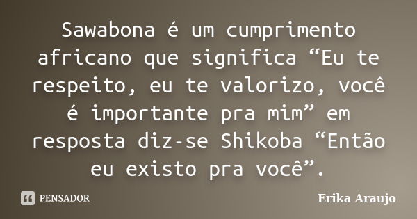 Sawabona é um cumprimento africano que significa “Eu te respeito, eu te valorizo, você é importante pra mim” em resposta diz-se Shikoba “Então eu existo pra voc... Frase de Erika Araujo.