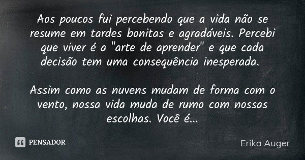 Aos poucos fui percebendo que a vida não se resume em tardes bonitas e agradáveis. Percebi que viver é a "arte de aprender" e que cada decisão tem uma... Frase de Erika Auger.