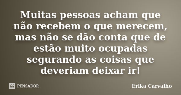 Muitas pessoas acham que não recebem o que merecem, mas não se dão conta que de estão muito ocupadas segurando as coisas que deveriam deixar ir!... Frase de Erika Carvalho.