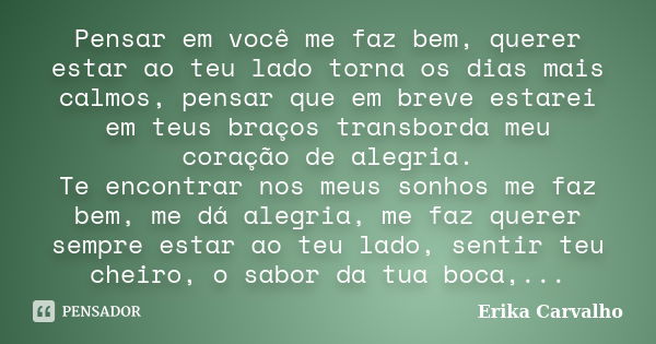 Pensar em você me faz bem, querer estar ao teu lado torna os dias mais calmos, pensar que em breve estarei em teus braços transborda meu coração de alegria. Te ... Frase de Erika Carvalho.