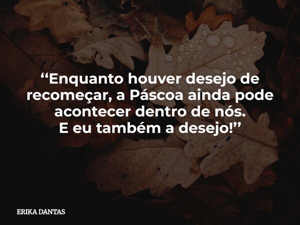 ‘‘Enquanto houver desejo de recomeçar, a Páscoa ainda pode acontecer dentro de nós. E eu também a desejo!’’... Frase de ERIKA DANTAS.