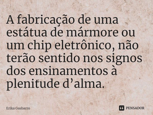 ⁠A fabricação de uma estátua de mármore ou um chip eletrônico, não terão sentido nos signos dos ensinamentos à plenitude d’alma.... Frase de Erika Gasbarro.