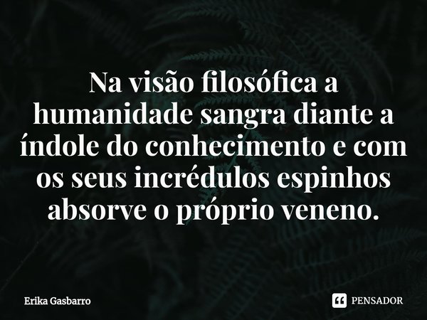 ⁠Na visão filosófica a humanidade sangra diante a índole do conhecimento e com os seus incrédulos espinhos absorve o próprio veneno.... Frase de Erika Gasbarro.