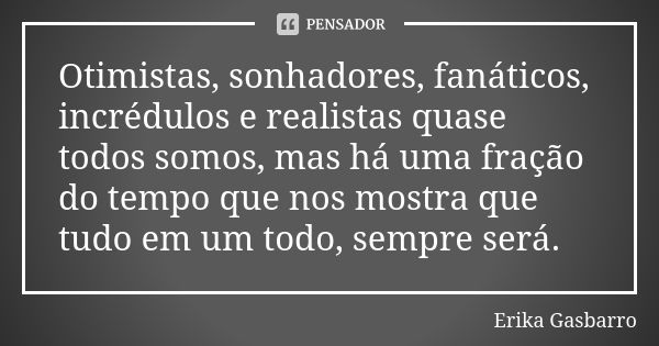 Otimistas, sonhadores, fanáticos, incrédulos e realistas quase todos somos, mas há uma fração do tempo que nos mostra que tudo em um todo, sempre será.... Frase de Erika Gasbarro.