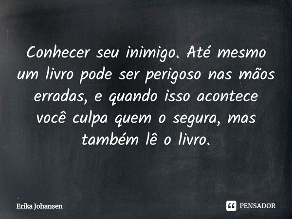 ⁠Conhecer seu inimigo. Até mesmo um livro pode ser perigoso nas mãos erradas, e quando isso acontece você culpa quem o segura, mas também lê o livro.... Frase de Erika Johansen.
