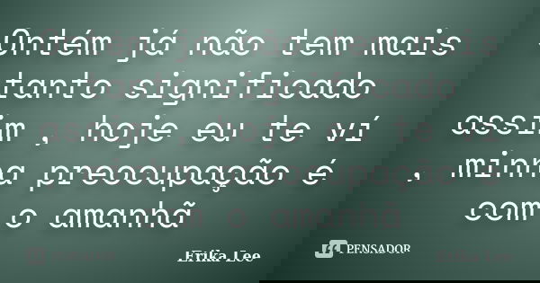 Ontém já não tem mais tanto significado assim , hoje eu te ví , minha preocupação é com o amanhã... Frase de Erika Lee.